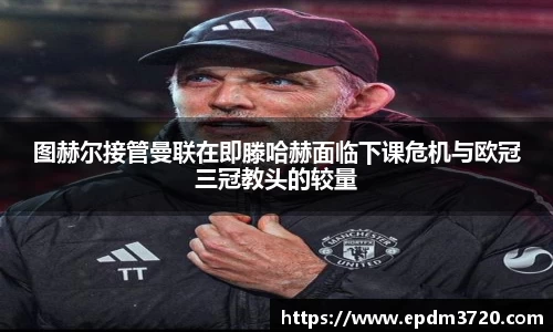 图赫尔接管曼联在即滕哈赫面临下课危机与欧冠三冠教头的较量