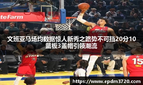 文班亚马场均数据惊人新秀之路势不可挡20分10篮板3盖帽引领潮流