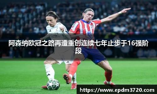 阿森纳欧冠之路再遭重创连续七年止步于16强阶段